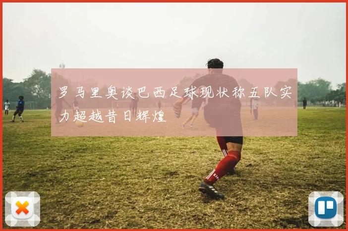 罗马里奥谈巴西足球现状称五队实力超越昔日辉煌