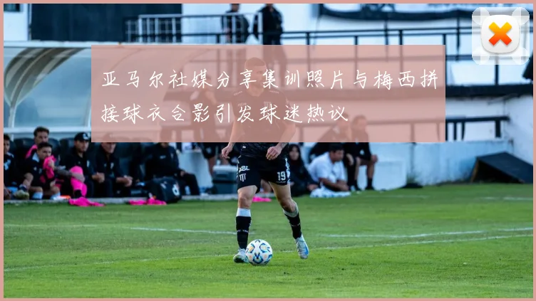 亚马尔社媒分享集训照片与梅西拼接球衣合影引发球迷热议