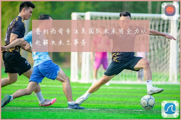 普利西奇专注美国队未来将全力以赴解决米兰事务