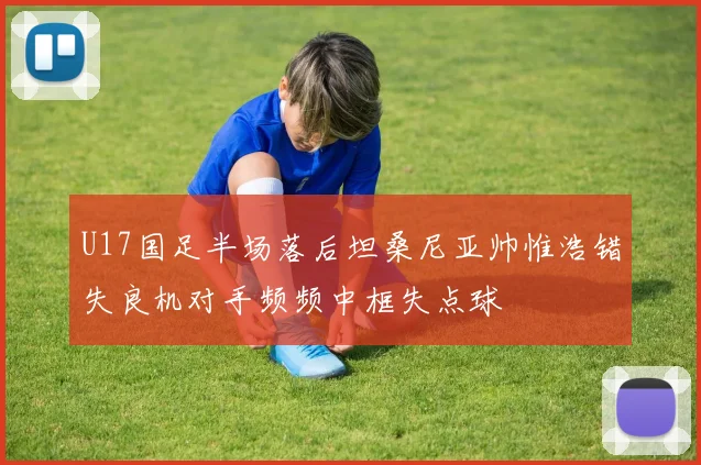 U17国足半场落后坦桑尼亚帅惟浩错失良机对手频频中框失点球