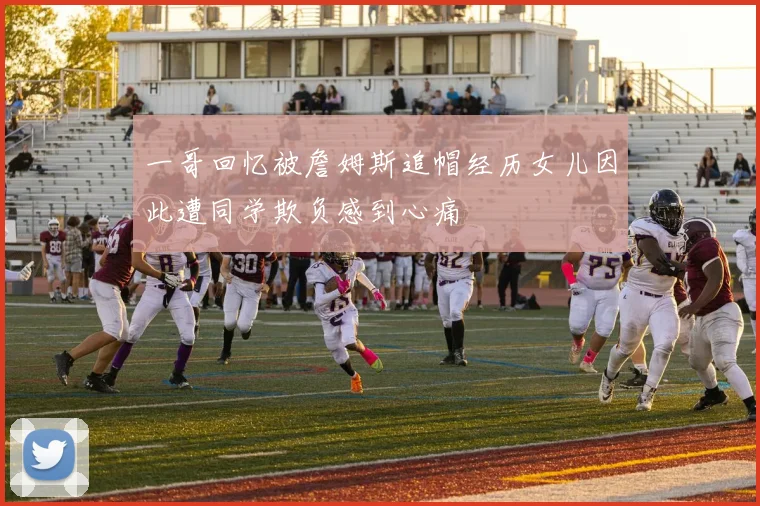 一哥回忆被詹姆斯追帽经历女儿因此遭同学欺负感到心痛