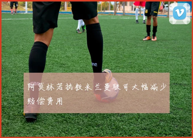 阿莫林若执教米兰曼联可大幅减少赔偿费用