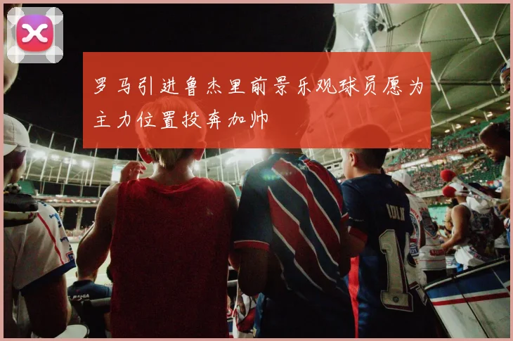 罗马引进鲁杰里前景乐观球员愿为主力位置投奔加帅