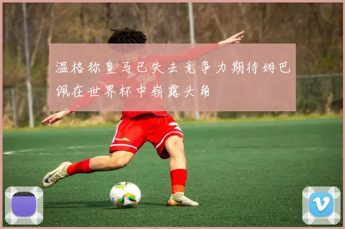 温格称皇马已失去竞争力期待姆巴佩在世界杯中崭露头角