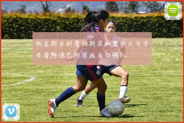 帕金斯分析詹姆斯若加盟热火与字母哥阿德巴约将成东部强队